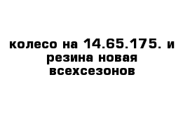 колесо на 14.65.175. и резина новая всехсезонов